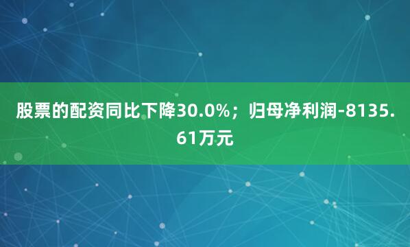 股票的配资同比下降30.0%；归母净利润-8135.61万元