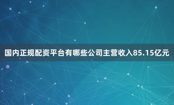 国内正规配资平台有哪些公司主营收入85.15亿元