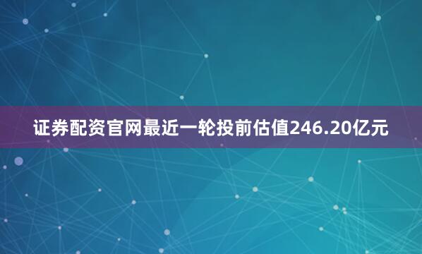 证券配资官网最近一轮投前估值246.20亿元