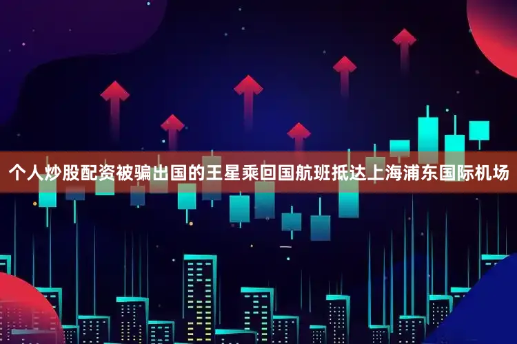 个人炒股配资被骗出国的王星乘回国航班抵达上海浦东国际机场