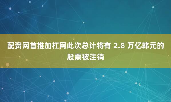 配资网首推加杠网此次总计将有 2.8 万亿韩元的股票被注销