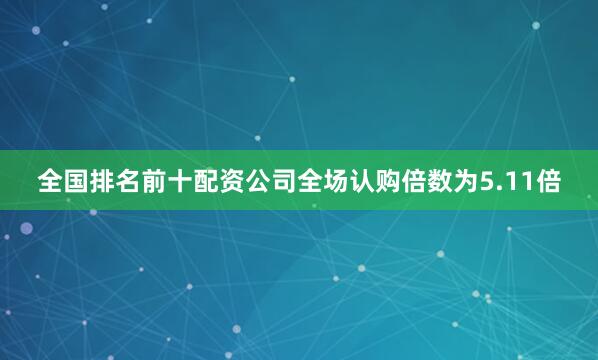 全国排名前十配资公司全场认购倍数为5.11倍