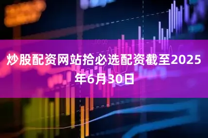 炒股配资网站拾必选配资截至2025年6月30日