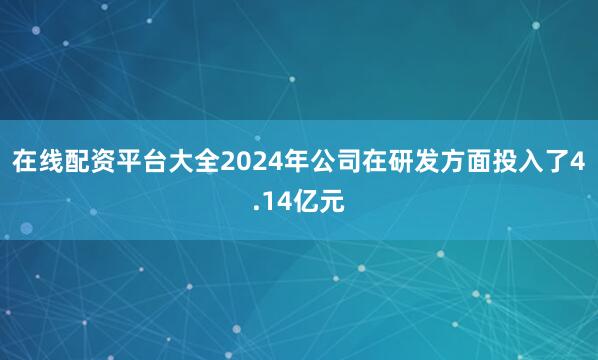 在线配资平台大全2024年公司在研发方面投入了4.14亿元