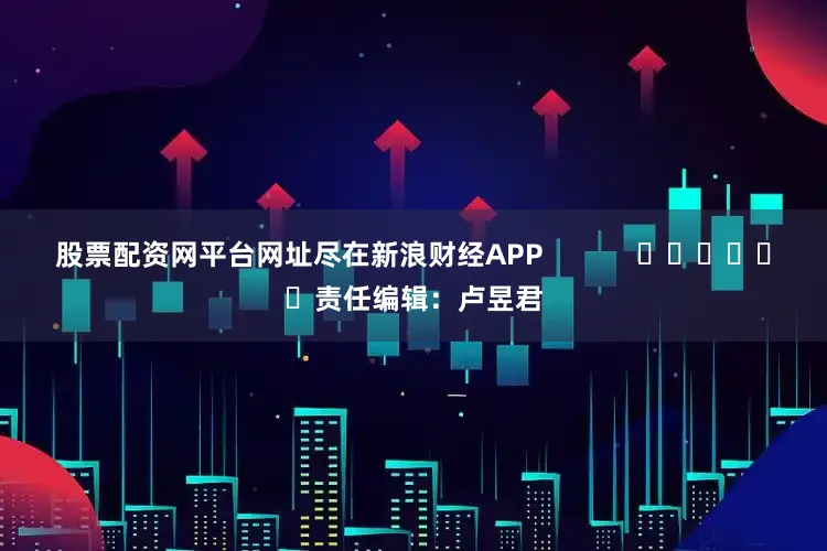 股票配资网平台网址尽在新浪财经APP            						责任编辑：卢昱君