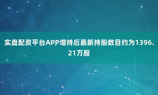 实盘配资平台APP增持后最新持股数目约为1396.21万股