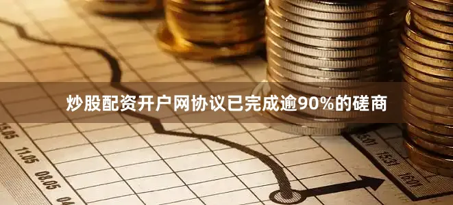 炒股配资开户网协议已完成逾90%的磋商