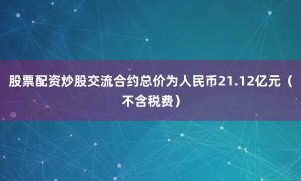 股票配资炒股交流合约总价为人民币21.12亿元（不含税费）
