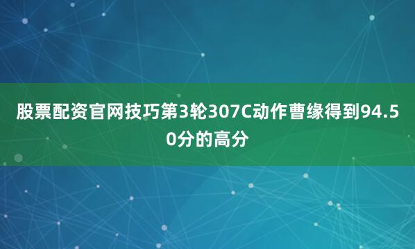 股票配资官网技巧第3轮307C动作曹缘得到94.50分的高分