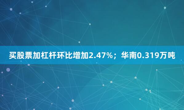 买股票加杠杆环比增加2.47%；华南0.319万吨