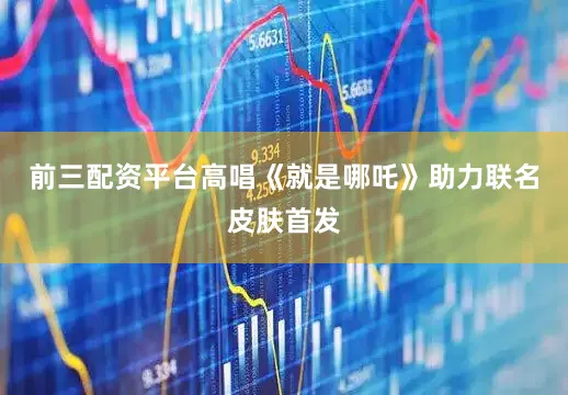 前三配资平台高唱《就是哪吒》助力联名皮肤首发