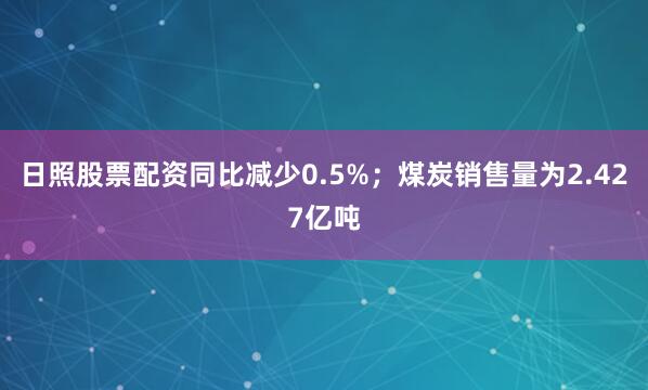 日照股票配资同比减少0.5%；煤炭销售量为2.427亿吨