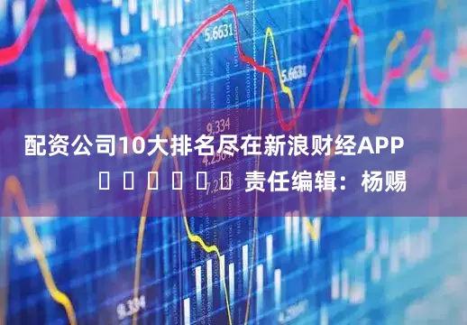 配资公司10大排名尽在新浪财经APP            						责任编辑：杨赐