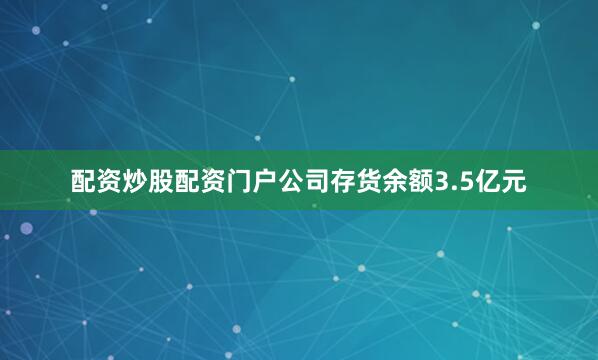 配资炒股配资门户公司存货余额3.5亿元