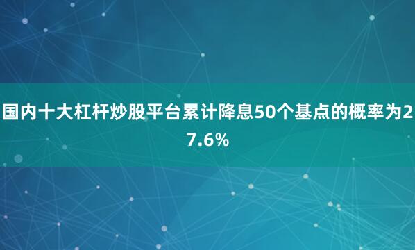 国内十大杠杆炒股平台累计降息50个基点的概率为27.6%