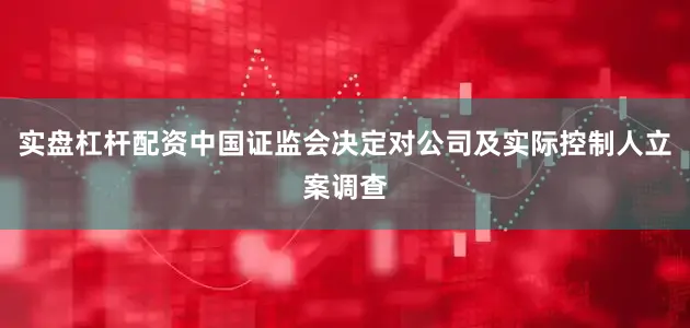 实盘杠杆配资中国证监会决定对公司及实际控制人立案调查