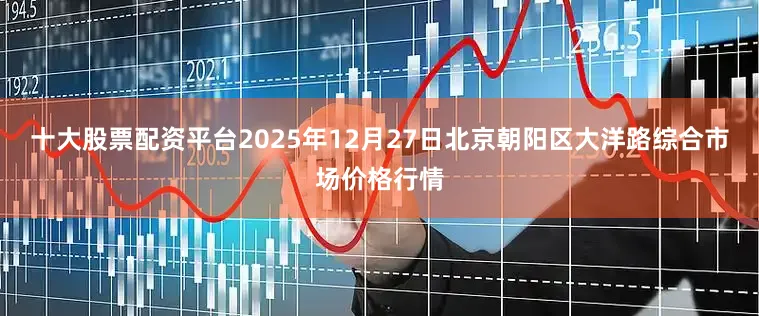 十大股票配资平台2025年12月27日北京朝阳区大洋路综合市场价格行情