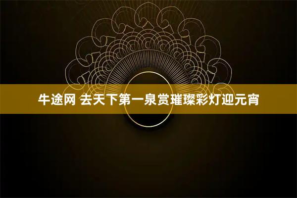 牛途网 去天下第一泉赏璀璨彩灯迎元宵