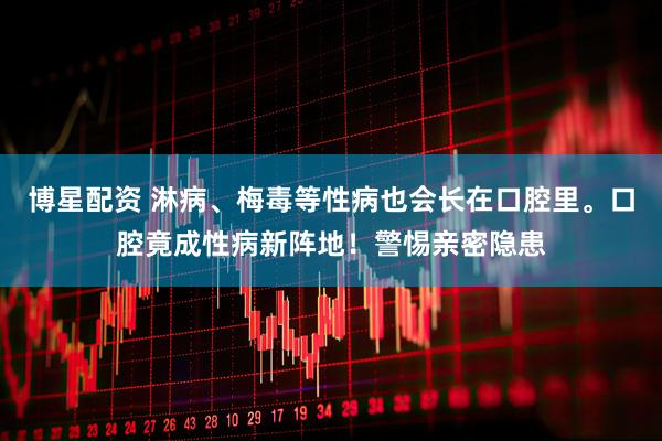 博星配资 淋病、梅毒等性病也会长在口腔里。口腔竟成性病新阵地！警惕亲密隐患