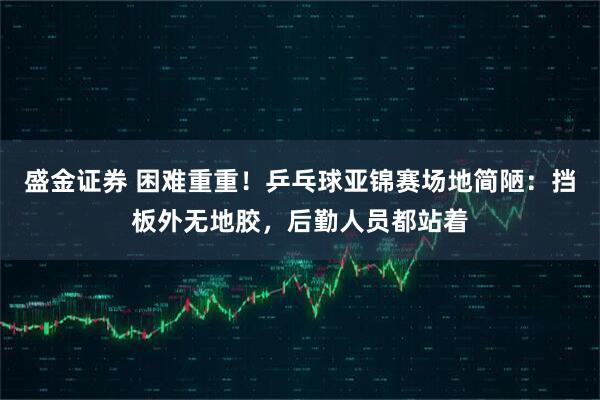 盛金证券 困难重重！乒乓球亚锦赛场地简陋：挡板外无地胶，后勤人员都站着