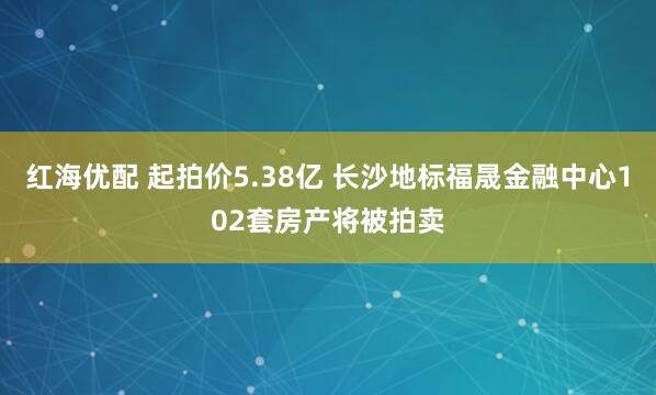 红海优配 起拍价5.38亿 长沙地标福晟金融中心102套房产将被拍卖