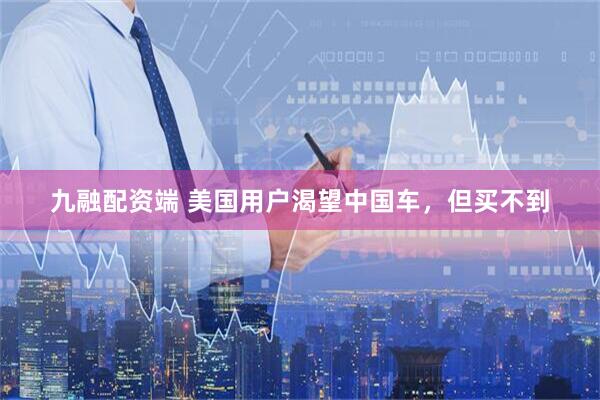 九融配资端 美国用户渴望中国车，但买不到