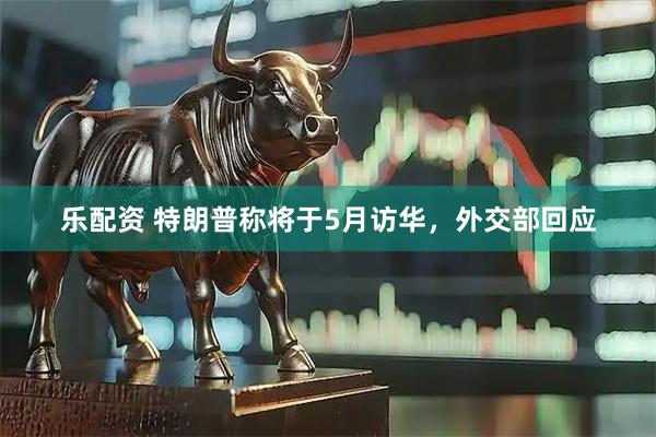 乐配资 特朗普称将于5月访华，外交部回应