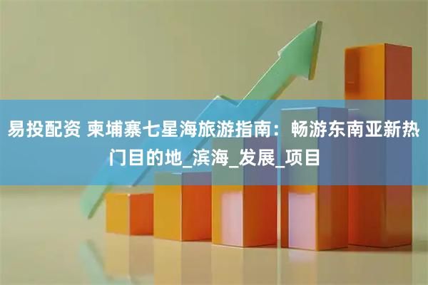 易投配资 柬埔寨七星海旅游指南：畅游东南亚新热门目的地_滨海_发展_项目
