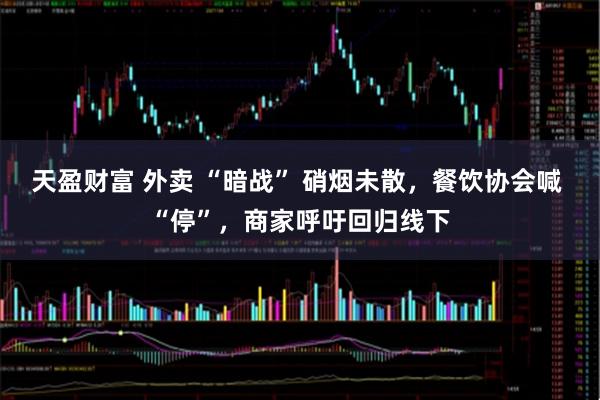 天盈财富 外卖 “暗战” 硝烟未散，餐饮协会喊 “停”，商家呼吁回归线下