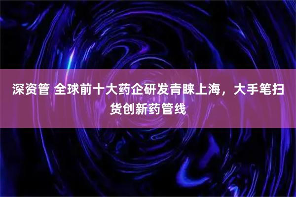 深资管 全球前十大药企研发青睐上海，大手笔扫货创新药管线