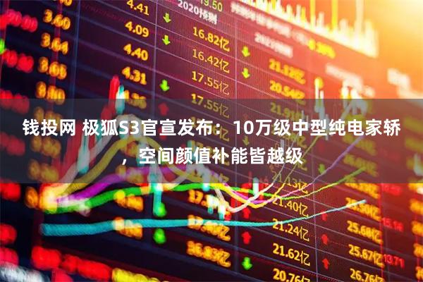钱投网 极狐S3官宣发布：10万级中型纯电家轿，空间颜值补能皆越级