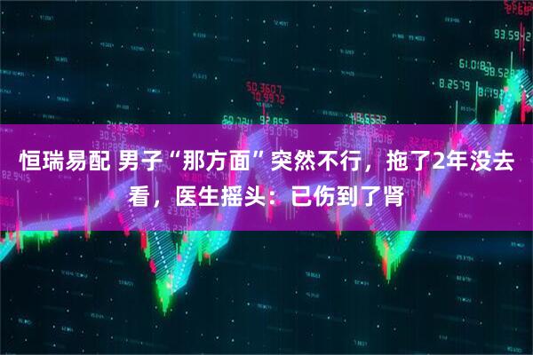 恒瑞易配 男子“那方面”突然不行，拖了2年没去看，医生摇头：已伤到了肾