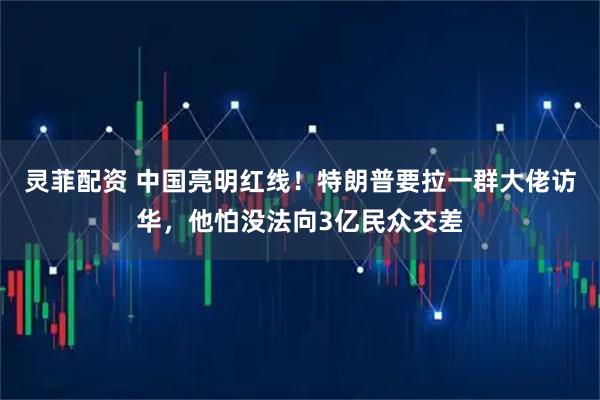 灵菲配资 中国亮明红线！特朗普要拉一群大佬访华，他怕没法向3亿民众交差