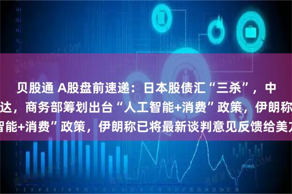 贝股通 A股盘前速递：日本股债汇“三杀”，中金拟吸收合并东兴、信达，商务部筹划出台“人工智能+消费”政策，伊朗称已将最新谈判意见反馈给美方