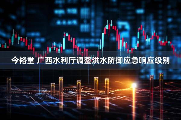 今裕堂 广西水利厅调整洪水防御应急响应级别