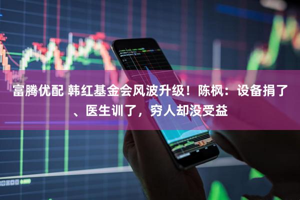 富腾优配 韩红基金会风波升级！陈枫：设备捐了、医生训了，穷人却没受益