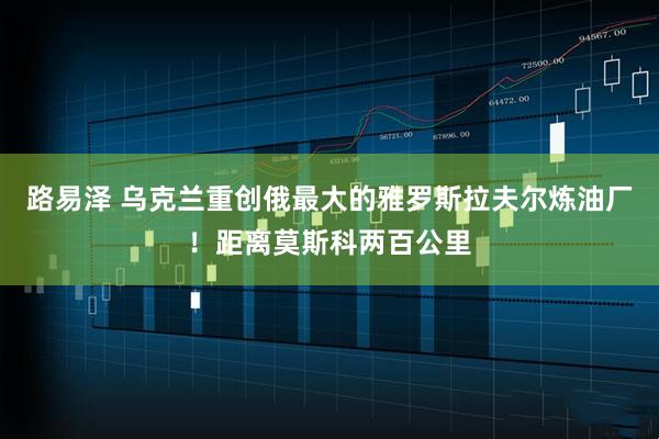 路易泽 乌克兰重创俄最大的雅罗斯拉夫尔炼油厂！距离莫斯科两百公里