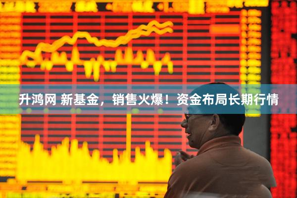 升鸿网 新基金，销售火爆！资金布局长期行情