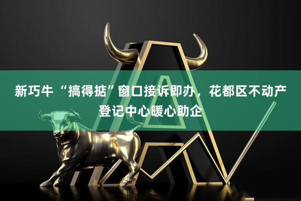 新巧牛 “搞得掂”窗口接诉即办，花都区不动产登记中心暖心助企