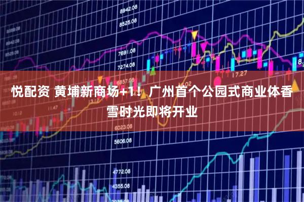 悦配资 黄埔新商场+1！广州首个公园式商业体香雪时光即将开业