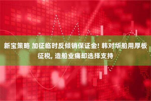 新宝策略 加征临时反倾销保证金! 韩对华船用厚板征税, 造船业痛却选择支持