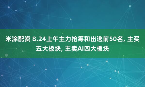 米涂配资 8.24上午主力抢筹和出逃前50名, 主买五大板块, 主卖AI四大板块