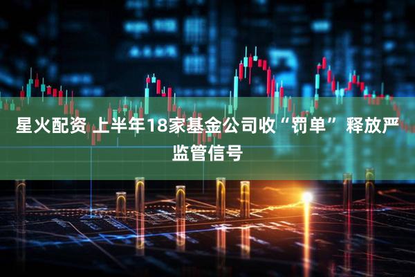 星火配资 上半年18家基金公司收“罚单” 释放严监管信号